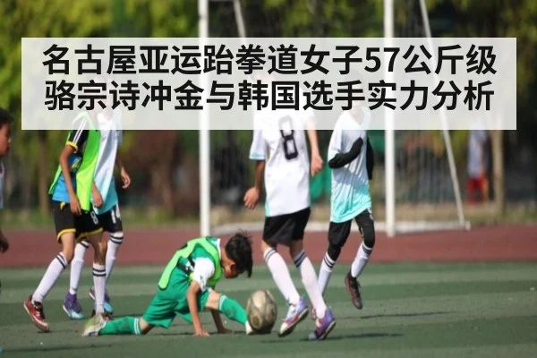 名古屋亚运跆拳道女子57公斤级骆宗诗冲金与韩国选手实力分析（kaiyun）