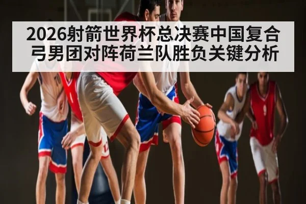 2026射箭世界杯总决赛中国复合弓男团对阵荷兰队胜负关键分析